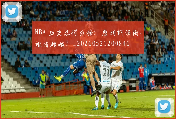 NBA 历史总得分榜：詹姆斯领衔，谁将超越？_20260521200846