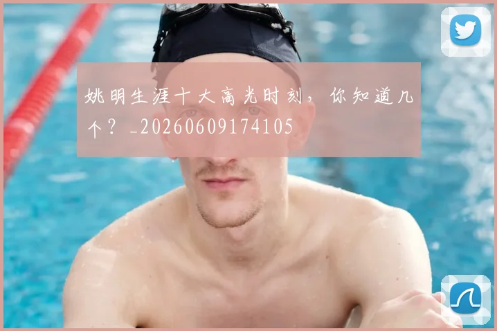 姚明生涯十大高光时刻，你知道几个？_20260609174105