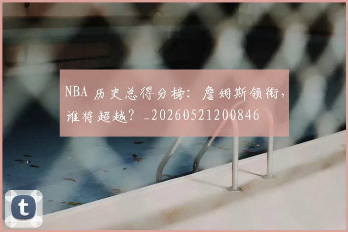 NBA 历史总得分榜：詹姆斯领衔，谁将超越？_20260521200846