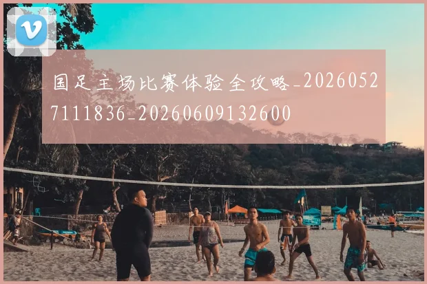 国足主场比赛体验全攻略_20260527111836_20260609132600